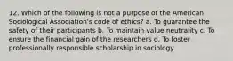 12. Which of the following is not a purpose of the American Sociological Association's code of ethics? a. To guarantee the safety of their participants b. To maintain value neutrality c. To ensure the financial gain of the researchers d. To foster professionally responsible scholarship in sociology