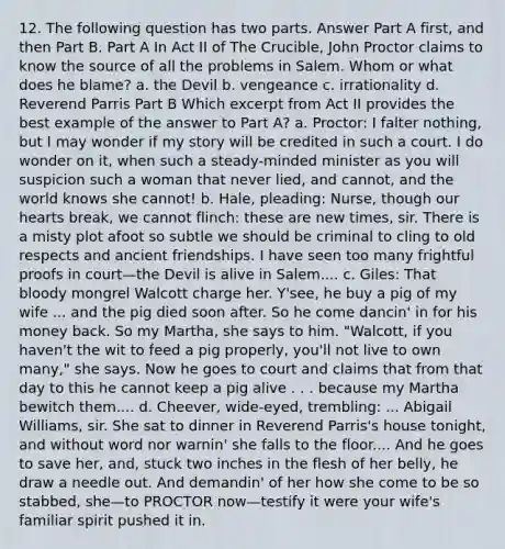 12. The following question has two parts. Answer Part A first, and then Part B. Part A In Act II of The Crucible, John Proctor claims to know the source of all the problems in Salem. Whom or what does he blame? a. the Devil b. vengeance c. irrationality d. Reverend Parris Part B Which excerpt from Act II provides the best example of the answer to Part A? a. Proctor: I falter nothing, but I may wonder if my story will be credited in such a court. I do wonder on it, when such a steady-minded minister as you will suspicion such a woman that never lied, and cannot, and the world knows she cannot! b. Hale, pleading: Nurse, though our hearts break, we cannot flinch: these are new times, sir. There is a misty plot afoot so subtle we should be criminal to cling to old respects and ancient friendships. I have seen too many frightful proofs in court—the Devil is alive in Salem.... c. Giles: That bloody mongrel Walcott charge her. Y'see, he buy a pig of my wife ... and the pig died soon after. So he come dancin' in for his money back. So my Martha, she says to him. "Walcott, if you haven't the wit to feed a pig properly, you'll not live to own many," she says. Now he goes to court and claims that from that day to this he cannot keep a pig alive . . . because my Martha bewitch them.... d. Cheever, wide-eyed, trembling: ... Abigail Williams, sir. She sat to dinner in Reverend Parris's house tonight, and without word nor warnin' she falls to the floor.... And he goes to save her, and, stuck two inches in the flesh of her belly, he draw a needle out. And demandin' of her how she come to be so stabbed, she—to PROCTOR now—testify it were your wife's familiar spirit pushed it in.