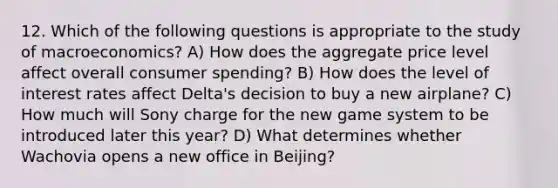 12. Which of the following questions is appropriate to the study of macroeconomics? A) How does the aggregate price level affect overall consumer spending? B) How does the level of interest rates affect Delta's decision to buy a new airplane? C) How much will Sony charge for the new game system to be introduced later this year? D) What determines whether Wachovia opens a new office in Beijing?