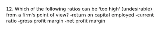 12. Which of the following ratios can be 'too high' (undesirable) from a firm's point of view? -return on capital employed -current ratio -gross profit margin -net profit margin