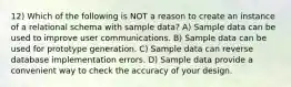 12) Which of the following is NOT a reason to create an instance of a relational schema with sample data? A) Sample data can be used to improve user communications. B) Sample data can be used for prototype generation. C) Sample data can reverse database implementation errors. D) Sample data provide a convenient way to check the accuracy of your design.