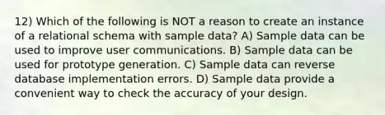 12) Which of the following is NOT a reason to create an instance of a relational schema with sample data? A) Sample data can be used to improve user communications. B) Sample data can be used for prototype generation. C) Sample data can reverse database implementation errors. D) Sample data provide a convenient way to check the accuracy of your design.