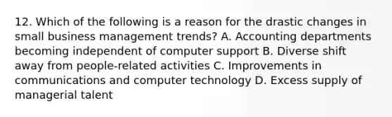 12. Which of the following is a reason for the drastic changes in small business management trends? A. Accounting departments becoming independent of computer support B. Diverse shift away from people-related activities C. Improvements in communications and computer technology D. Excess supply of managerial talent