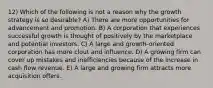 12) Which of the following is not a reason why the growth strategy is so desirable? A) There are more opportunities for advancement and promotion. B) A corporation that experiences successful growth is thought of positively by the marketplace and potential investors. C) A large and growth-oriented corporation has more clout and influence. D) A growing firm can cover up mistakes and inefficiencies because of the increase in cash flow revenue. E) A large and growing firm attracts more acquisition offers.