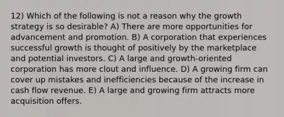 12) Which of the following is not a reason why the growth strategy is so desirable? A) There are more opportunities for advancement and promotion. B) A corporation that experiences successful growth is thought of positively by the marketplace and potential investors. C) A large and growth-oriented corporation has more clout and influence. D) A growing firm can cover up mistakes and inefficiencies because of the increase in cash flow revenue. E) A large and growing firm attracts more acquisition offers.