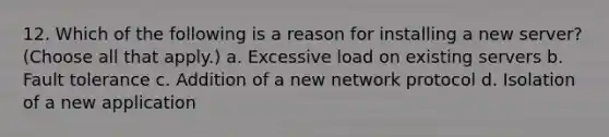 12. Which of the following is a reason for installing a new server? (Choose all that apply.) a. Excessive load on existing servers b. Fault tolerance c. Addition of a new network protocol d. Isolation of a new application