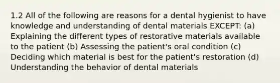 1.2 All of the following are reasons for a dental hygienist to have knowledge and understanding of dental materials EXCEPT: (a) Explaining the different types of restorative materials available to the patient (b) Assessing the patient's oral condition (c) Deciding which material is best for the patient's restoration (d) Understanding the behavior of dental materials