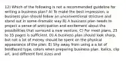 12) Which of the following is not a recommended guideline for writing a business plan? A) To maké the best impression, a business plan should follow an unconventional stricture and stand out in some dramalic way B) A business plan needs to project a sense of anticipation and excitement about the possibilities that surround a new venture. C) For most plans, 25 to 35 pages is sufficient. D) A business plan should look sharp, but not a lot of money should be spent on the physical appearance of the plan. E) Shy away from using a a lot of boldfaced type, colors when preparing business plan. italics, clip art, and different font sizes and