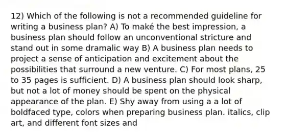 12) Which of the following is not a recommended guideline for writing a business plan? A) To maké the best impression, a business plan should follow an unconventional stricture and stand out in some dramalic way B) A business plan needs to project a sense of anticipation and excitement about the possibilities that surround a new venture. C) For most plans, 25 to 35 pages is sufficient. D) A business plan should look sharp, but not a lot of money should be spent on the physical appearance of the plan. E) Shy away from using a a lot of boldfaced type, colors when preparing business plan. italics, clip art, and different font sizes and