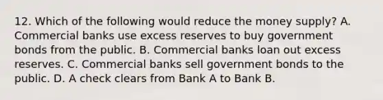 12. Which of the following would reduce the money supply? A. Commercial banks use excess reserves to buy government bonds from the public. B. Commercial banks loan out excess reserves. C. Commercial banks sell government bonds to the public. D. A check clears from Bank A to Bank B.