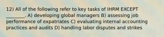 12) All of the following refer to key tasks of IHRM EXCEPT ________. A) developing global managers B) assessing job performance of expatriates C) evaluating internal accounting practices and audits D) handling labor disputes and strikes