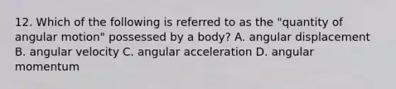 12. Which of the following is referred to as the "quantity of angular motion" possessed by a body? A. angular displacement B. angular velocity C. angular acceleration D. angular momentum