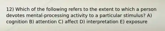 12) Which of the following refers to the extent to which a person devotes mental-processing activity to a particular stimulus? A) cognition B) attention C) affect D) interpretation E) exposure