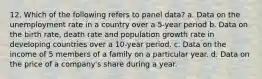 12. Which of the following refers to panel data? a. Data on the unemployment rate in a country over a 5-year period b. Data on the birth rate, death rate and population growth rate in developing countries over a 10-year period. c. Data on the income of 5 members of a family on a particular year. d. Data on the price of a company's share during a year.