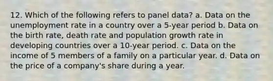 12. Which of the following refers to panel data? a. Data on the unemployment rate in a country over a 5-year period b. Data on the birth rate, death rate and population growth rate in developing countries over a 10-year period. c. Data on the income of 5 members of a family on a particular year. d. Data on the price of a company's share during a year.