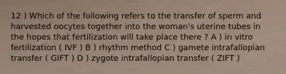 12 ) Which of the following refers to the transfer of sperm and harvested oocytes together into the woman's uterine tubes in the hopes that fertilization will take place there ? A ) in vitro fertilization ( IVF ) B ) rhythm method C ) gamete intrafallopian transfer ( GIFT ) D ) zygote intrafallopian transfer ( ZIFT )