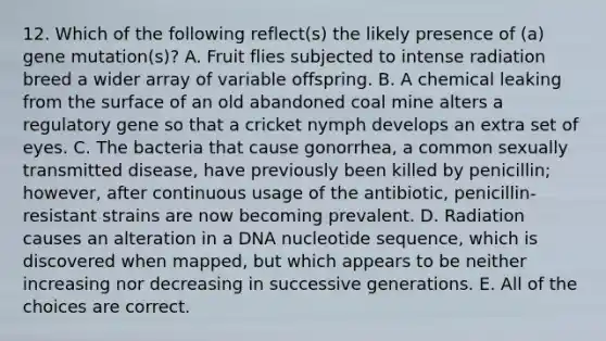 12. Which of the following reflect(s) the likely presence of (a) gene mutation(s)? A. Fruit flies subjected to intense radiation breed a wider array of variable offspring. B. A chemical leaking from the surface of an old abandoned coal mine alters a regulatory gene so that a cricket nymph develops an extra set of eyes. C. The bacteria that cause gonorrhea, a common sexually transmitted disease, have previously been killed by penicillin; however, after continuous usage of the antibiotic, penicillin-resistant strains are now becoming prevalent. D. Radiation causes an alteration in a DNA nucleotide sequence, which is discovered when mapped, but which appears to be neither increasing nor decreasing in successive generations. E. All of the choices are correct.