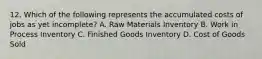 12. Which of the following represents the accumulated costs of jobs as yet incomplete? A. Raw Materials Inventory B. Work in Process Inventory C. Finished Goods Inventory D. Cost of Goods Sold