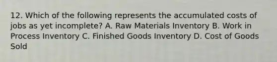 12. Which of the following represents the accumulated costs of jobs as yet incomplete? A. Raw Materials Inventory B. Work in Process Inventory C. Finished Goods Inventory D. Cost of Goods Sold