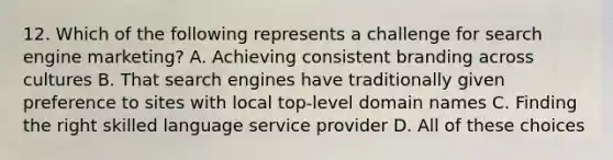 12. Which of the following represents a challenge for search engine marketing? A. Achieving consistent branding across cultures B. That search engines have traditionally given preference to sites with local top-level domain names C. Finding the right skilled language service provider D. All of these choices