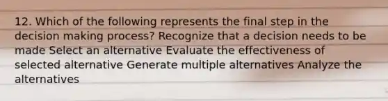 12. Which of the following represents the final step in the decision making process? Recognize that a decision needs to be made Select an alternative Evaluate the effectiveness of selected alternative Generate multiple alternatives Analyze the alternatives