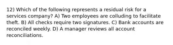 12) Which of the following represents a residual risk for a services company? A) Two employees are colluding to facilitate theft. B) All checks require two signatures. C) Bank accounts are reconciled weekly. D) A manager reviews all account reconciliations.