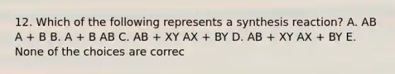 12. Which of the following represents a synthesis reaction? A. AB A + B B. A + B AB C. AB + XY AX + BY D. AB + XY AX + BY E. None of the choices are correc