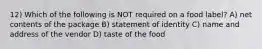 12) Which of the following is NOT required on a food label? A) net contents of the package B) statement of identity C) name and address of the vendor D) taste of the food