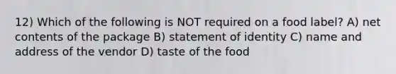 12) Which of the following is NOT required on a food label? A) net contents of the package B) statement of identity C) name and address of the vendor D) taste of the food