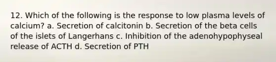 12. Which of the following is the response to low plasma levels of calcium? a. Secretion of calcitonin b. Secretion of the beta cells of the islets of Langerhans c. Inhibition of the adenohypophyseal release of ACTH d. Secretion of PTH