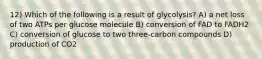 12) Which of the following is a result of glycolysis? A) a net loss of two ATPs per glucose molecule B) conversion of FAD to FADH2 C) conversion of glucose to two three-carbon compounds D) production of CO2