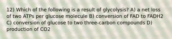 12) Which of the following is a result of glycolysis? A) a net loss of two ATPs per glucose molecule B) conversion of FAD to FADH2 C) conversion of glucose to two three-carbon compounds D) production of CO2