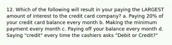 12. Which of the following will result in your paying the LARGEST amount of interest to the credit card company? a. Paying 20% of your credit card balance every month b. Making the minimum payment every month c. Paying off your balance every month d. Saying "credit" every time the cashiers asks "Debit or Credit?"