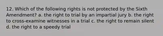 12. Which of the following rights is not protected by the Sixth Amendment? a. the right to trial by an impartial jury b. the right to cross-examine witnesses in a trial c. the right to remain silent d. the right to a speedy trial