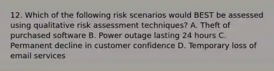 12. Which of the following risk scenarios would BEST be assessed using qualitative risk assessment techniques? A. Theft of purchased software B. Power outage lasting 24 hours C. Permanent decline in customer confidence D. Temporary loss of email services