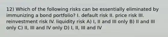 12) Which of the following risks can be essentially eliminated by immunizing a bond portfolio? I. default risk II. price risk III. reinvestment risk IV. liquidity risk A) I, II and III only B) II and III only C) II, III and IV only D) I, II, III and IV