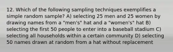 12. Which of the following sampling techniques exemplifies a simple random sample? A) selecting 25 men and 25 women by drawing names from a "men's" hat and a "women's" hat B) selecting the first 50 people to enter into a baseball stadium C) selecting all households within a certain community D) selecting 50 names drawn at random from a hat without replacement