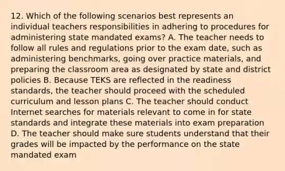 12. Which of the following scenarios best represents an individual teachers responsibilities in adhering to procedures for administering state mandated exams? A. The teacher needs to follow all rules and regulations prior to the exam date, such as administering benchmarks, going over practice materials, and preparing the classroom area as designated by state and district policies B. Because TEKS are reflected in the readiness standards, the teacher should proceed with the scheduled curriculum and lesson plans C. The teacher should conduct Internet searches for materials relevant to come in for state standards and integrate these materials into exam preparation D. The teacher should make sure students understand that their grades will be impacted by the performance on the state mandated exam