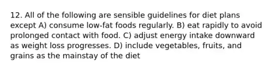 12. All of the following are sensible guidelines for diet plans except A) consume low-fat foods regularly. B) eat rapidly to avoid prolonged contact with food. C) adjust energy intake downward as weight loss progresses. D) include vegetables, fruits, and grains as the mainstay of the diet