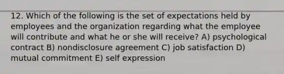 12. Which of the following is the set of expectations held by employees and the organization regarding what the employee will contribute and what he or she will receive? A) psychological contract B) nondisclosure agreement C) job satisfaction D) mutual commitment E) self expression