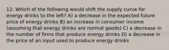 12. Which of the following would shift the supply curve for energy drinks to the left? A) a decrease in the expected future price of energy drinks B) an increase in consumer income (assuming that energy drinks are normal goods) C) a decrease in the number of firms that produce energy drinks D) a decrease in the price of an input used to produce energy drinks