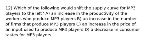 12) Which of the following would shift the supply curve for MP3 players to the left? A) an increase in the productivity of the workers who produce MP3 players B) an increase in the number of firms that produce MP3 players C) an increase in the price of an input used to produce MP3 players D) a decrease in consumer tastes for MP3 players