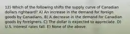 12) Which of the following shifts the supply curve of Canadian dollars rightward? A) An increase in the demand for foreign goods by Canadians. B) A decrease in the demand for Canadian goods by foreigners. C) The dollar is expected to appreciate. D) U.S. interest rates fall. E) None of the above.