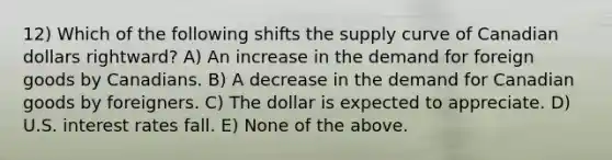 12) Which of the following shifts the supply curve of Canadian dollars rightward? A) An increase in the demand for foreign goods by Canadians. B) A decrease in the demand for Canadian goods by foreigners. C) The dollar is expected to appreciate. D) U.S. interest rates fall. E) None of the above.