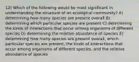 12) Which of the following would be most significant in understanding the structure of an ecological community? A) determining how many species are present overall B) determining which particular species are present C) determining the kinds of interactions that occur among organisms of different species D) determining the relative abundance of species E) determining how many species are present overall, which particular species are present, the kinds of interactions that occur among organisms of different species, and the relative abundance of species