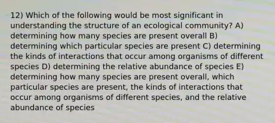 12) Which of the following would be most significant in understanding the structure of an ecological community? A) determining how many species are present overall B) determining which particular species are present C) determining the kinds of interactions that occur among organisms of different species D) determining the relative abundance of species E) determining how many species are present overall, which particular species are present, the kinds of interactions that occur among organisms of different species, and the relative abundance of species