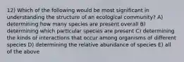 12) Which of the following would be most significant in understanding the structure of an ecological community? A) determining how many species are present overall B) determining which particular species are present C) determining the kinds of interactions that occur among organisms of different species D) determining the relative abundance of species E) all of the above