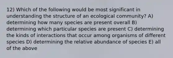 12) Which of the following would be most significant in understanding the structure of an ecological community? A) determining how many species are present overall B) determining which particular species are present C) determining the kinds of interactions that occur among organisms of different species D) determining the relative abundance of species E) all of the above