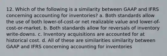 12. Which of the following is a similarity between GAAP and IFRS concerning accounting for inventories? a. Both standards allow the use of both lower-of-cost-or net realizable value and lower-of-cost-or-market. b. Both standards allow for reversals of inventory write-downs. c. Inventory acquisitions are accounted for at historical cost. d. All of these are similarities similarity between GAAP and IFRS concerning accounting for inventories