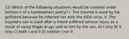 12) Which of the following situations would be covered under Section II of a homeowners policy? I. The insured is sued by his girlfriend because he infected her with the AIDS virus. II. The insured's son is sued after a friend suffered serious injury as a result of using illegal drugs sold to him by the son. A) I only B) II only C) both I and II D) neither I nor II